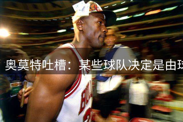 奥莫特吐槽：某些球队决定是由球迷做出的 所以我现在是自由球员